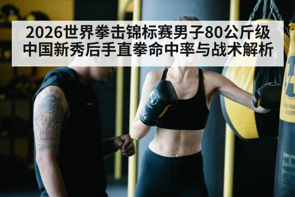 2026世界拳击锦标赛男子80公斤级中国新秀后手直拳命中率与战术解析