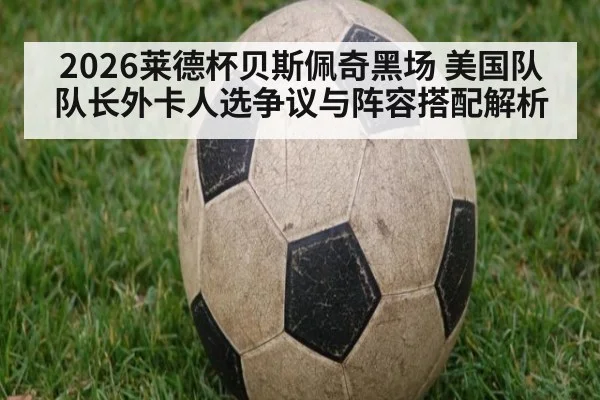 2026莱德杯贝斯佩奇黑场 美国队队长外卡人选争议与阵容搭配解析
